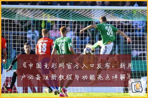 《中国竞彩网官方入口发布，新用户必备注册教程与功能亮点详解》