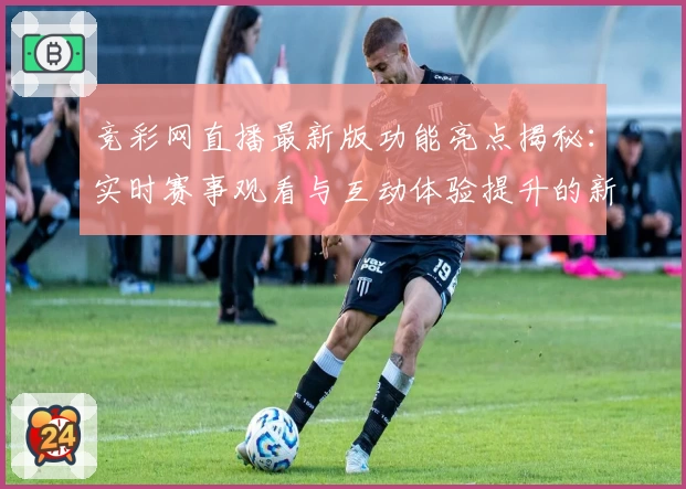 竞彩网直播最新版功能亮点揭秘：实时赛事观看与互动体验提升的新尝试