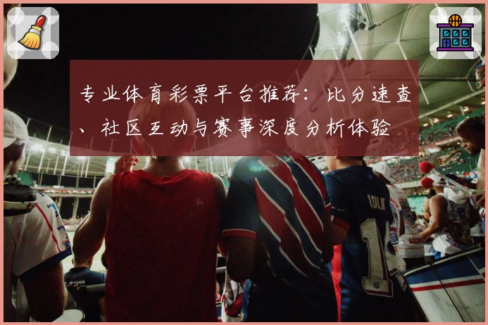 专业体育彩票平台推荐:比分速查、社区互动与赛事深度分析体验