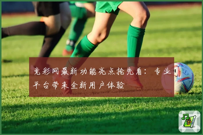竞彩网最新功能亮点抢先看：专业平台带来全新用户体验