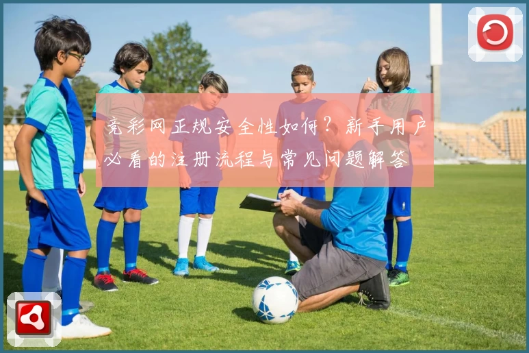 竞彩网正规安全性如何？新手用户必看的注册流程与常见问题解答