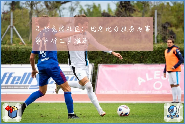 足彩竞猜社区:优质比分服务与赛事分析工具推荐