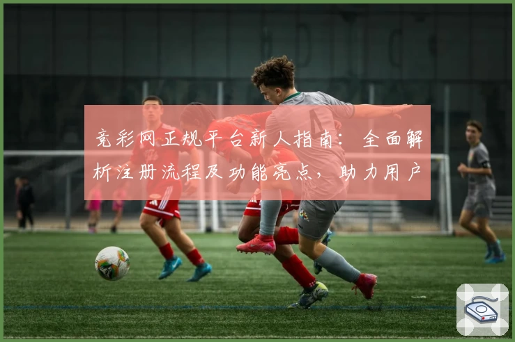 竞彩网正规平台新人指南：全面解析注册流程及功能亮点，助力用户畅享优质服务