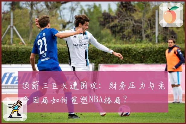 顶薪三巨头遭围攻：财务压力与竞争困局如何重塑NBA格局？