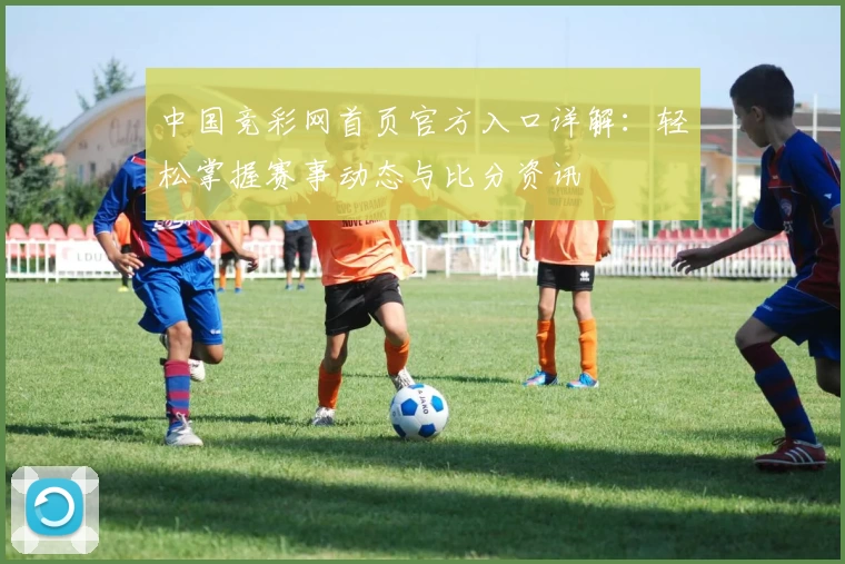 中国竞彩网首页官方入口详解：轻松掌握赛事动态与比分资讯