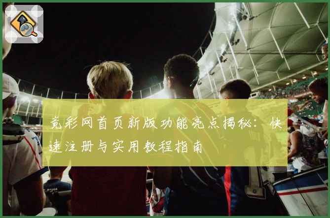 竟彩网首页新版功能亮点揭秘：快速注册与实用教程指南