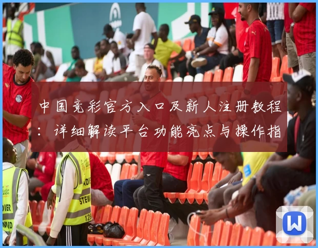 中国竞彩官方入口及新人注册教程:详细解读平台功能亮点与操作指南
