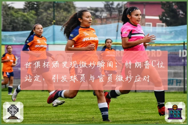 世俱杯颁奖现微妙瞬间：特朗普C位站定，引发球员与官员微妙应对